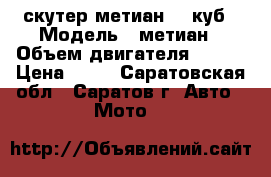 скутер метиан 125куб › Модель ­ метиан › Объем двигателя ­ 125 › Цена ­ 15 - Саратовская обл., Саратов г. Авто » Мото   